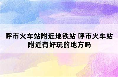 呼市火车站附近地铁站 呼市火车站附近有好玩的地方吗